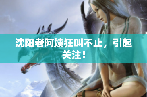 沈阳老阿姨狂叫不止，引起关注！