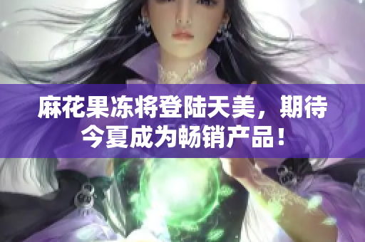 麻花果冻将登陆天美，期待今夏成为畅销产品！
