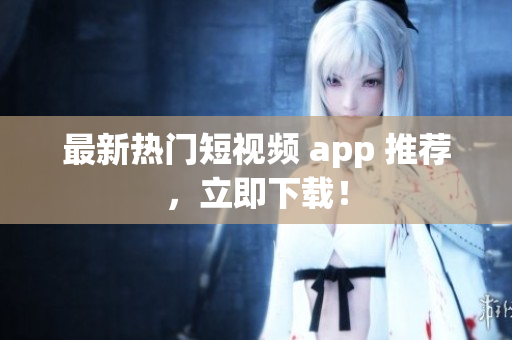 最新热门短视频 app 推荐，立即下载！