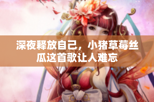 深夜释放自己，小猪草莓丝瓜这首歌让人难忘