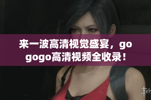来一波高清视觉盛宴，gogogo高清视频全收录！