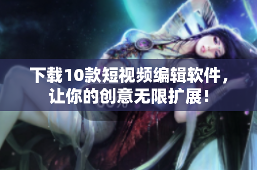 下载10款短视频编辑软件，让你的创意无限扩展！