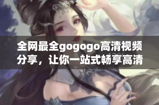 全网最全gogogo高清视频分享，让你一站式畅享高清风采