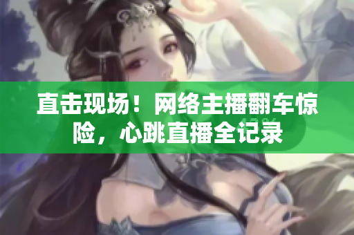 直击现场！网络主播翻车惊险，心跳直播全记录