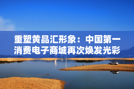 重塑黄品汇形象：中国第一消费电子商城再次焕发光彩
