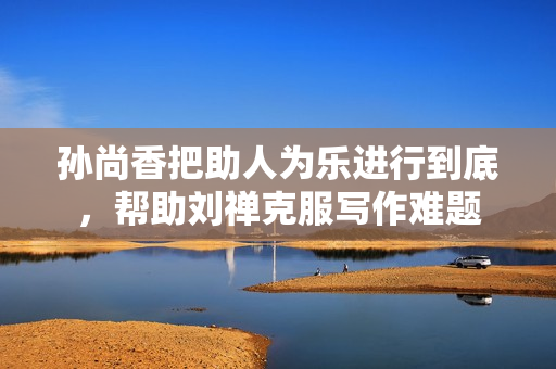 孙尚香把助人为乐进行到底，帮助刘禅克服写作难题