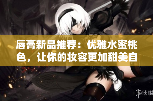 唇膏新品推荐：优雅水蜜桃色，让你的妆容更加甜美自然！