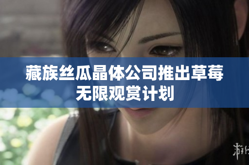 藏族丝瓜晶体公司推出草莓无限观赏计划