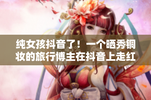 纯女孩抖音了！一个晒秀铜妆的旅行博主在抖音上走红