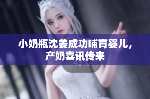 小奶瓶沈姜成功哺育婴儿，产奶喜讯传来