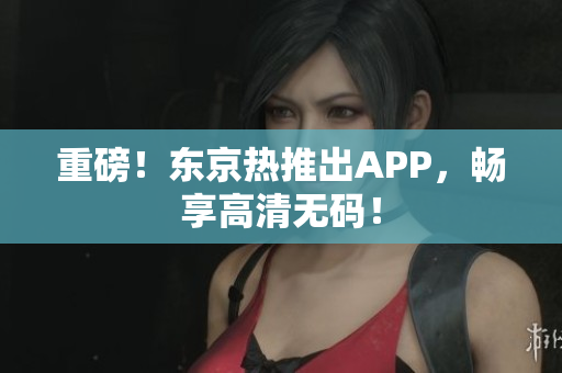 重磅！东京热推出APP，畅享高清无码！
