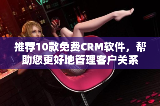 推荐10款免费CRM软件，帮助您更好地管理客户关系