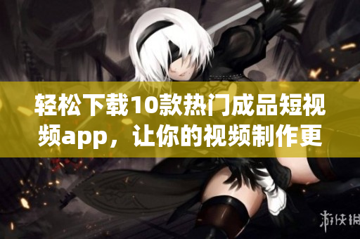 轻松下载10款热门成品短视频app，让你的视频制作更顺畅