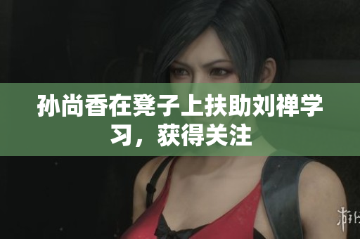 孙尚香在凳子上扶助刘禅学习，获得关注