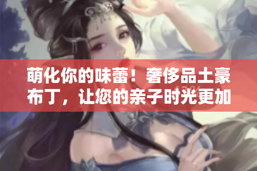 萌化你的味蕾！奢侈品土豪布丁，让您的亲子时光更加温馨