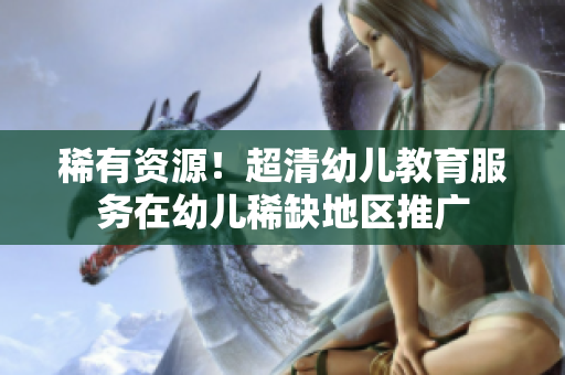 稀有资源！超清幼儿教育服务在幼儿稀缺地区推广