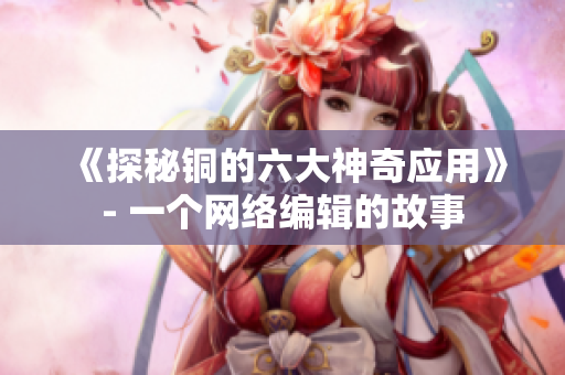 《探秘铜的六大神奇应用》- 一个网络编辑的故事