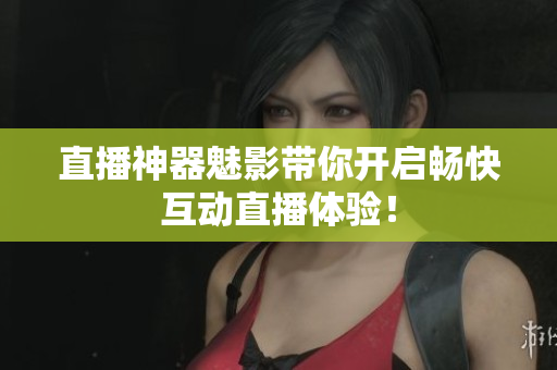 直播神器魅影带你开启畅快互动直播体验！
