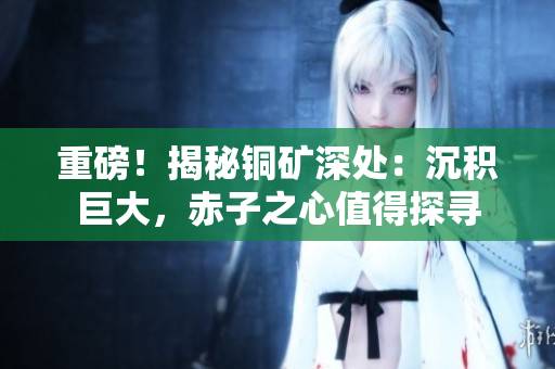 重磅！揭秘铜矿深处：沉积巨大，赤子之心值得探寻