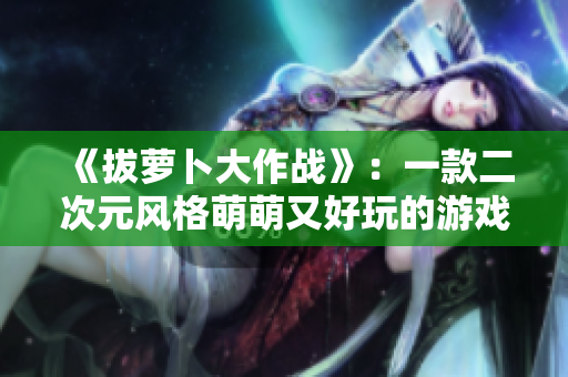《拔萝卜大作战》：一款二次元风格萌萌又好玩的游戏推荐
