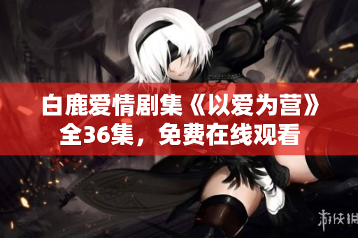 白鹿爱情剧集《以爱为营》全36集，免费在线观看