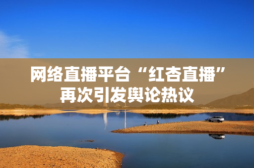 网络直播平台“红杏直播”再次引发舆论热议