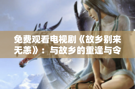 免费观看电视剧《故乡别来无恙》：与故乡的重逢与令人感动回忆