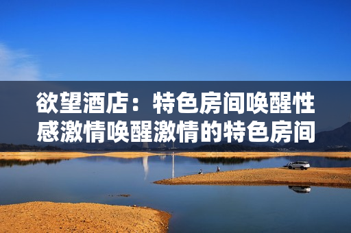 欲望酒店：特色房间唤醒性感激情唤醒激情的特色房间——欲望酒店