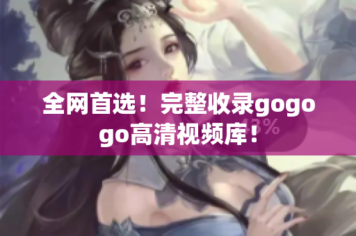 全网首选！完整收录gogogo高清视频库！