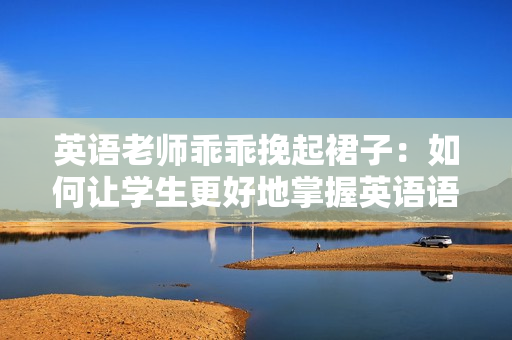 英语老师乖乖挽起裙子：如何让学生更好地掌握英语语法？