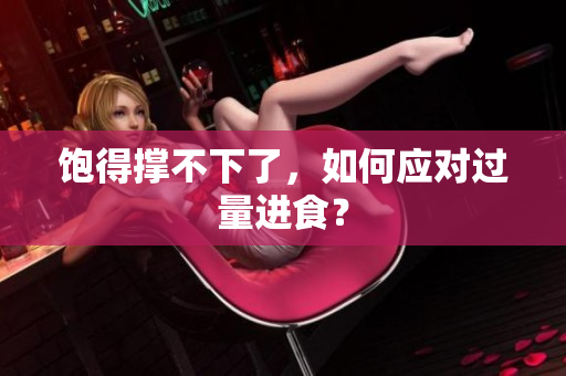 饱得撑不下了，如何应对过量进食？