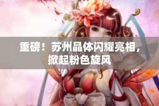重磅！苏州晶体闪耀亮相，掀起粉色旋风