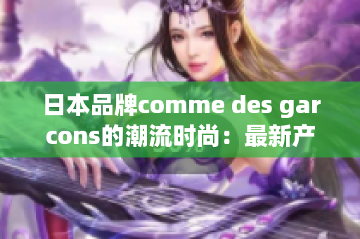 日本品牌comme des garcons的潮流时尚：最新产品与趋势