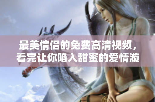 最美情侣的免费高清视频，看完让你陷入甜蜜的爱情漩涡！