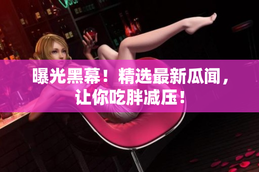 曝光黑幕！精选最新瓜闻，让你吃胖减压！