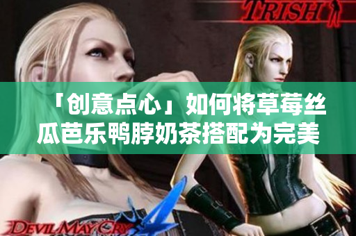 「创意点心」如何将草莓丝瓜芭乐鸭脖奶茶搭配为完美一餐？