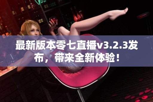 最新版本零七直播v3.2.3发布，带来全新体验！