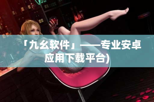 「九幺软件」——专业安卓应用下载平台)