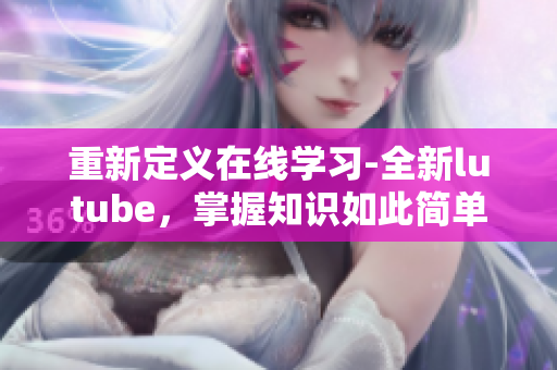 重新定义在线学习-全新lutube，掌握知识如此简单
