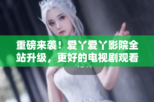重磅来袭！爱丫爱丫影院全站升级，更好的电视剧观看体验！