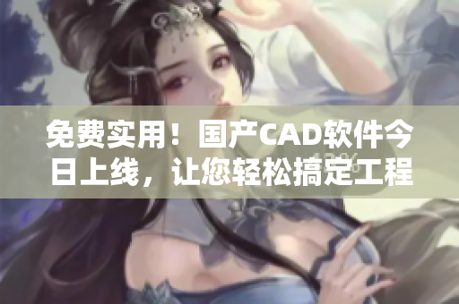 免费实用！国产CAD软件今日上线，让您轻松搞定工程设计