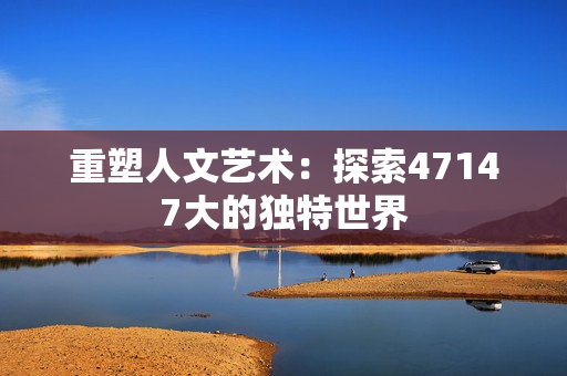 重塑人文艺术：探索47147大的独特世界