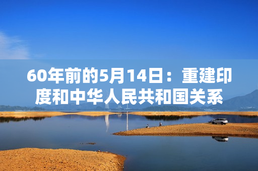 60年前的5月14日：重建印度和中华人民共和国关系