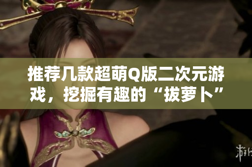 推荐几款超萌Q版二次元游戏，挖掘有趣的“拔萝卜”玩法！