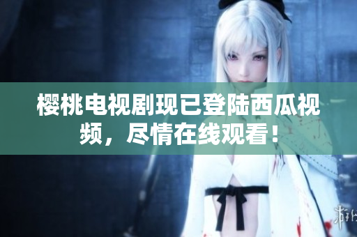 樱桃电视剧现已登陆西瓜视频，尽情在线观看！
