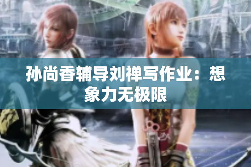 孙尚香辅导刘禅写作业：想象力无极限