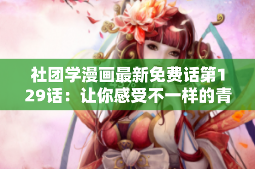 社团学漫画最新免费话第129话：让你感受不一样的青春！