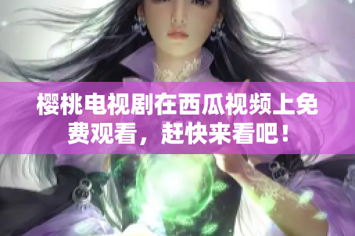 樱桃电视剧在西瓜视频上免费观看，赶快来看吧！