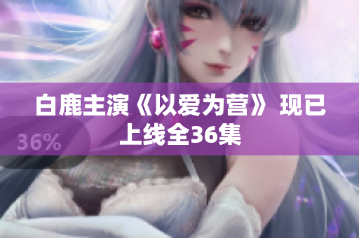 白鹿主演《以爱为营》 现已上线全36集
