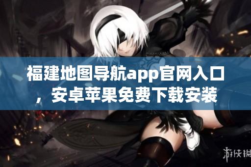 福建地图导航app官网入口，安卓苹果免费下载安装